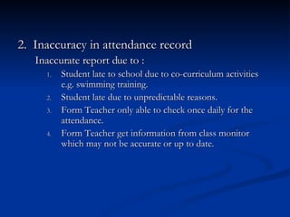 2.  Inaccuracy in attendance record  Inaccurate report due to : Student late to school due to co-curriculum activities e.g. swimming training. Student late due to unpredictable reasons. Form Teacher only able to check once daily for the attendance. Form Teacher get information from class monitor which may not be accurate or up to date. 