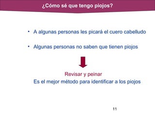 11
• A algunas personas les picará el cuero cabelludo
• Algunas personas no saben que tienen piojos
Revisar y peinar
Es el mejor método para identificar a los piojos
¿Cómo sé que tengo piojos?
 