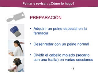 13
PREPARACIÓN
• Adquirir un peine especial en la
farmacia
• Desenredar con un peine normal
• Dividir el cabello mojado (secarlo
con una toalla) en varias secciones
Peinar y revisar: ¿Cómo lo hago?
 