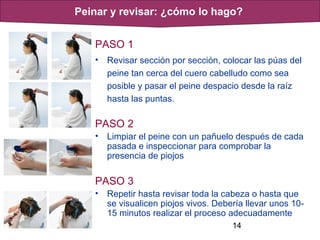 14
PASO 1
• Revisar sección por sección, colocar las púas del
peine tan cerca del cuero cabelludo como sea
posible y pasar el peine despacio desde la raíz
hasta las puntas.
PASO 2
• Limpiar el peine con un pañuelo después de cada
pasada e inspeccionar para comprobar la
presencia de piojos
PASO 3
• Repetir hasta revisar toda la cabeza o hasta que
se visualicen piojos vivos. Debería llevar unos 10-
15 minutos realizar el proceso adecuadamente
Peinar y revisar: ¿cómo lo hago?
 