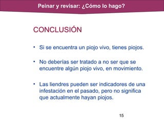 15
CONCLUSIÓN
• Si se encuentra un piojo vivo, tienes piojos.
• No deberías ser tratado a no ser que se
encuentre algún piojo vivo, en movimiento.
• Las liendres pueden ser indicadores de una
infestación en el pasado, pero no significa
que actualmente hayan piojos.
Peinar y revisar: ¿Cómo lo hago?
 
