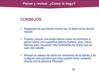 16
CONSEJOS
• Asegúrate de que tienes mucha luz- lo ideal es luz diurna
natural
• Puedes colocar una toalla blanca sobre los hombros o
peinar sobre una superficie blanca (bañera, pica, mesa
blanca) para visualizar más fácilmente los piojos que se
caen del cabello
• Revisar la cabeza de todos los miembros de la familia y de
cualquier otra persona que haya podido tener contacto
directo con la persona infestada
Peinar y revisar: ¿Cómo lo hago?
 