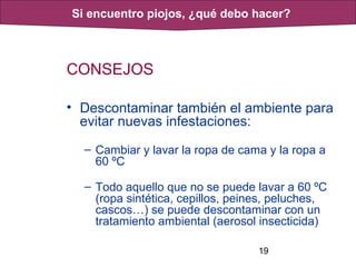 19
CONSEJOS
• Descontaminar también el ambiente para
evitar nuevas infestaciones:
– Cambiar y lavar la ropa de cama y la ropa a
60 ºC
– Todo aquello que no se puede lavar a 60 ºC
(ropa sintética, cepillos, peines, peluches,
cascos…) se puede descontaminar con un
tratamiento ambiental (aerosol insecticida)
Si encuentro piojos, ¿qué debo hacer?
 