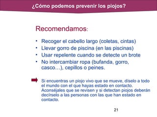 21
Recomendamos:
• Recoger el cabello largo (coletas, cintas)
• Llevar gorro de piscina (en las piscinas)
• Usar repelente cuando se detecte un brote
• No intercambiar ropa (bufanda, gorro,
casco…), cepillos o peines.
Si encuentras un piojo vivo que se mueve, díselo a todo
el mundo con el que hayas estado en contacto.
Aconséjales que se revisen y si detectan piojos deberán
decírselo a las personas con las que han estado en
contacto.
¿Cómo podemos prevenir los piojos?
 