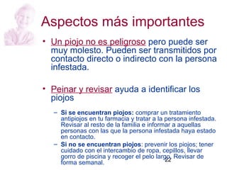 22
Aspectos más importantes
• Un piojo no es peligroso pero puede ser
muy molesto. Pueden ser transmitidos por
contacto directo o indirecto con la persona
infestada.
• Peinar y revisar ayuda a identificar los
piojos
– Si se encuentran piojos: comprar un tratamiento
antipiojos en tu farmacia y tratar a la persona infestada.
Revisar al resto de la familia e informar a aquellas
personas con las que la persona infestada haya estado
en contacto.
– Si no se encuentran piojos: prevenir los piojos; tener
cuidado con el intercambio de ropa, cepillos, llevar
gorro de piscina y recoger el pelo largo. Revisar de
forma semanal.
 