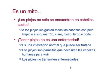 3
• ¡Los piojos no sólo se encuentran en cabellos
sucios!
A los piojos les gustan todas las cabezas con pelo:
limpio o sucio, marrón, claro, rojizo, largo o corto.
• ¡Tener piojos no es una enfermedad!
Es una infestación normal que puede ser tratada
Los piojos son parásitos que necesitan las cabezas
humanas para vivir
Los piojos no transmiten enfermedades
Es un mito…
 