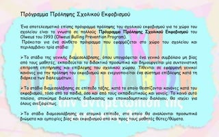 Πρόγραμμα Πρόληψης Σχολικού Εκφοβισμού
Ένα αποτελεσματικό επίσης πρόγραμμα πρόληψης του σχολικού εκφοβισμού για το χώρο του
σχολείου είναι το γνωστό σε πολλούς Πρόγραμμα Πρόληψης Σχολικού Εκφοβισμού του
Olweus του 1993 (Olweus Bulling Prevention Program).
Πρόκειται για ένα σύνθετο πρόγραμμα που εφαρμόζεται στο χώρο του σχολείου και
περιλαμβάνει τρία στάδια:
Το στάδιο της γενικής διαμεσολάβησης, όπου υπογράφεται ένα γενικό συμβόλαιο μη βίας
από τους μαθητές, εκπαιδεύεται το διδακτικό προσωπικό και δημιουργείται μία συντονιστική
επιτροπή επιτήρησης και επίβλεψης του σχολικού χώρου. Τίθενται σε εφαρμογή γενικοί
κανόνες για την πρόληψη του εκφοβισμού και ενεργοποιείται ένα σύστημα επίβλεψης κατά τη
διάρκεια των διαλειμμάτων.
Το στάδιο διαμεσολάβησης σε επίπεδο τάξης, κατά το οποίο θεσπίζονται κανόνες κατά του
εκφοβισμού, τόσο από τα παιδιά, όσο και από τους εκπαιδευτικούς και γονείς. Το κοινό αυτό
πλαίσιο, αποκύημα διαλεκτικής διαδικασίας και εποικοδομητικού διαλόγου, θα ισχύει για
όλους ανεξαιρέτως.
Το στάδιο διαμεσολάβησης σε ατομικό επίπεδο, στο οποίο θα αναλύονται προσωπικά
βιώματα και εμπειρίες βίας και εκφοβισμού από και προς τους μαθητές θύτες/θύματα.
 