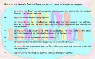 Οι στόχοι της σχολικής διαμεσολάβησης και των σχετικών προγραμμάτων αφορούν:
 τη μείωση των βίαιων και αντικοινωνικών συμπεριφορών στο σχολείο και την αποφυγή
διάλυσης των φιλικών σχέσεων
 τη μείωση των πειθαρχικών προβλημάτων
 την απελευθέρωση των εκπαιδευτικών από το ρόλο της ‘αστυνόμευσης’ των μαθητών,
ώστε με τη σειρά τους να επικεντρώνονται στη βασική παιδαγωγική και εκπαιδευτική
τους λειτουργία
 τη δημιουργία ενός κλίματος και πλαισίου συνεργασίας για τους μαθητές στο οποίο
αυτόνομα, δημιουργικά και εποικοδομητικά επιλύουν τις διαφορές τους
 την ενδυνάμωση της ατομικότητας και της ισότητας
 την εύρεση δίκαιων και αποδεκτών συμφωνιών και λύσεων στις διαφωνίες
 την ανάπτυξη μιας στρατηγικής ώστε να διαχειρίζονται με αυτό τον τρόπο και μελλοντικά
τους προβλήματα
 τη βελτίωση της ποιότητας της σχολικής καθημερινότητας των μαθητών
 