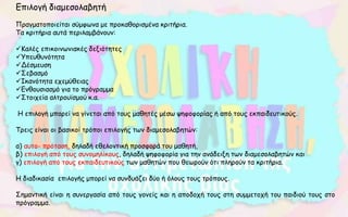 Επιλογή διαμεσολαβητή
Πραγματοποιείται σύμφωνα με προκαθορισμένα κριτήρια.
Τα κριτήρια αυτά περιλαμβάνουν:
Καλές επικοινωνιακές δεξιότητες
Υπευθυνότητα
Δέσμευση
Σεβασμό
Ικανότητα εχεμύθειας
Ενθουσιασμό για το πρόγραμμα
Στοιχεία αλτρουϊσμού κ.α.
Η επιλογή μπορεί να γίνεται από τους μαθητές μέσω ψηφοφορίας ή από τους εκπαιδευτικούς.
Τρεις είναι οι βασικοί τρόποι επιλογής των διαμεσολαβητών:
α) αυτο- πρόταση, δηλαδή εθελοντική προσφορά του μαθητή,
β) επιλογή από τους συνομηλίκους, δηλαδή ψηφοφορία για την ανάδειξη των διαμεσολαβητών και
γ) επιλογή από τους εκπαιδευτικούς των μαθητών που θεωρούν ότι πληρούν τα κριτήρια.
Η διαδικασία επιλογής μπορεί να συνδυάζει δύο ή όλους τους τρόπους.
Σημαντική είναι η συνεργασία από τους γονείς και η αποδοχή τους στη συμμετοχή του παιδιού τους στο
πρόγραμμα.
 