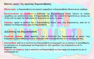 Βασικές αρχές της σχολικής διαμεσολάβησης
Εθελοντισμός: οι διαμεσολαβητές στο σχολείο εφαρμόζουν τη διαμεσολάβηση εθελοντικά και πρόθυμα.
Εμπιστευτικότητα και εχεμύθεια: η διαδικασία της διαμεσολάβησης γίνεται πάντοτε σε πλαίσιο
εχεμύθειας και εμπιστευτικότητας. Ο διαμεσολαβητής ποτέ δεν συζητά τα περιστατικά με τρίτους και
τονίζει από την αρχή της διαδικασίας ότι δεσμεύεται σε αυτές τις αρχές.
Σεβασμός: αφορά το σεβασμό που ο διαμεσολαβητής δείχνει προς τους διαφωνούντες, αλλά και το
σεβασμό των διαφωνούντων προς το διαμεσολαβητή.
Δεξιότητες του διαμεσολαβητή
Ενεργητική ακρόαση: ’καλός ακροατής’, είναι η δεξιότητα του διαμεσολαβητή να ακούει τους
διαφωνούντες προσπαθώντας να τους κατανοήσει από τα λεγόμενά τους και τη συμπεριφορά τους.
Ενσυναίσθηση: ορίζεται η ικανότητα του διαμεσολαβητή να αναγνωρίζει και να κατανοεί τα συναισθήματα,
τις εμπειρίες και τη συμπεριφορά των διαφωνούντων. Δεν κοροϊδεύει τους διαφωνούντες και το
πρόβλημά τους.
Ευκρίνεια και σαφήνεια: είναι η ικανότητα του διαμεσολαβητή να είναι σαφής στα λεγόμενά του και τη
συμπεριφορά του.
 