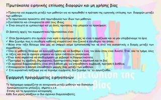 Πρωτόκολλο ειρηνικής επίλυσης διαφορών και μη χρήσης βίας
Πρόκειται για συμφωνία μεταξύ των μαθητών για να προωθηθεί η πρόταση της ειρηνικής επίλυσης των διαφορών μεταξύ
των μαθητών.
Το πρωτόκολλο προκύπτει από πρωτοβουλία των ίδιων των μαθητών.
Συντάσσεται και επικυρώνεται από τους ίδιους.
 Είναι ανοιχτό σε εμπλουτισμό και με άλλες προτάσεις που μπορούν να προκύψουν.
Οι βασικές αρχές του συμφωνητικού/πρωτοκόλλου είναι:
 Όταν βρισκόμαστε στο σχολείο είναι καλό η συμπεριφορά μας να είναι η αρμόζουσα και να μην υπερβαίνουμε τα όρια.
 Μην ξεχνάμε πως η ελευθερία καθενός σταματά εκεί που ξεκινά η ελευθερία του άλλου.
Μέσα στην τάξη θέλουμε όλοι μας να υπάρχει κλίμα εμπιστοσύνης και να γίνει πιο ουσιαστικός ο δεσμός μεταξύ των
συμμαθητών.
Όλοι οι μαθητές θέλουμε να συνεργαζόμαστε και να βοηθάμε ο ένας τον άλλο όπου είναι δυνατό. Έτσι, όλο το τμήμα, όλες
οι τάξεις και όλο το σχολείο μπορούν να έχουν ενότητα κι αλληλεγγύη.
Είναι πολύ σημαντικό να αποδεχόμαστε με σεβασμό τη διαφορετικότητα.
Προτιμάμε τις ομαδικές δημιουργικές δραστηριότητες παρά τη συμπλοκή και τη βία.
Οι σχολικοί διαμεσολαβητές είναι στη διάθεσή μας για οποιαδήποτε συμβουλή, πρόταση ή βοήθεια.
Απαγορεύεται η άσκηση οποιαδήποτε μορφής βίας μεταξύ των μαθητών.
 Στη γυμναστική παίζουμε για να περνάμε ευχάριστα, δεν ξεχνάμε το ‘ ευ αγωνίζεσθαι.΄
Εφαρμογή προγράμματος ειρηνοποιών
Το πρόγραμμα εφαρμόζεται σε συνεργασία μεταξύ μαθητών και δασκάλων.
Χρησιμοποιούνται μπλούζες. σήματα κ.λ.π.
Επίσης και το ημερολόγιο καταγραφής.
Κάθε δυο μέρες αλλάζουν οι δυο σχολικοί διαμεσολαβητές.
 