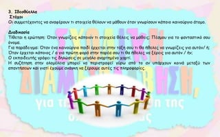 3. Ιδεοθύελλα
Στόχοι
Οι συμμετέχοντες να αναφέρουν τι στοιχεία θέλουν να μάθουν όταν γνωρίσουν κάποιο καινούργιο άτομο.
Διαδικασία
Τίθεται η ερώτηση: Όταν γνωρίζεις κάποιον τι στοιχεία θέλεις να μάθεις; Πέσμου για το φανταστικό σου
όνομα.
Για παράδειγμα: Όταν ένα καινούργιο παιδί έρχεται στην τάξη σου τι θα ήθελες να γνωρίζεις για αυτόν/ ή;
Όταν έρχεται κάποιος / α για πρώτη φορά στην παρέα σου τι θα ήθελες να ξέρεις για αυτόν / ήν;
Ο εκπαιδευτής γράφει τις δηλώσεις σε μεγάλο αναρτημένο χαρτί.
Η συζήτηση στην ολομέλεια μπορεί να περιστραφεί γύρω από το αν υπάρχουν κοινά μεταξύ των
απαντήσεων και γιατί έχουμε ανάγκη να ξέρουμε αυτές τις πληροφορίες.
 