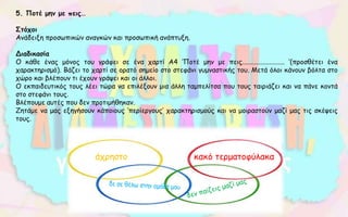 5. Ποτέ μην με πεις…
Στόχοι
Ανάδειξη προσωπικών αναγκών και προσωπική ανάπτυξη.
Διαδικασία
Ο κάθε ένας μόνος του γράφει σε ένα χαρτί Α4 ‘Ποτέ μην με πεις......................... ‘(προσθέτει ένα
χαρακτηρισμό). Βάζει το χαρτί σε ορατό σημείο στο στεφάνι γυμναστικής του. Μετά όλοι κάνουν βόλτα στο
χώρο και βλέπουν τι έχουν γράψει και οι άλλοι.
Ο εκπαιδευτικός τους λέει τώρα να επιλέξουν μια άλλη ταμπελίτσα που τους ταιριάζει και να πάνε κοντά
στο στεφάνι τους.
Βλέπουμε αυτές που δεν προτιμήθηκαν.
Ζητάμε να μας εξηγήσουν κάποιους ‘περίεργους’ χαρακτηρισμούς και να μοιραστούν μαζί μας τις σκέψεις
τους.
άχρηστο κακό τερματοφύλακα
 