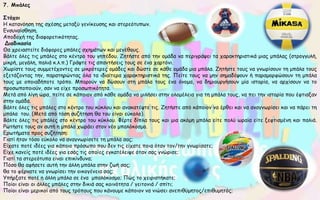 7. Μπάλες
Στόχοι
Η κατανόηση της σχέσης μεταξύ γενίκευσης και στερεότυπων.
Ενσυναίσθηση.
Αποδοχή της διαφορετικότητας.
Διαδικασία
Θα χρειαστείτε διάφορες μπάλες σχημάτων και μεγέθους.
Βάλτε όλες τις μπάλες στο κέντρο του γηπέδου. Ζητήστε από την ομάδα να περιγράψει τα χαρακτηριστικά μιας μπάλας (στρογγυλή,
μικρή, μεγάλη, παλιά κ.λ.π.) Γράψτε τις απαντήσεις τους σε ένα χαρτόνι.
Χωρίστε τους συμμετέχοντες σε μικρότερες ομάδες και δώστε σε κάθε ομάδα μια μπάλα. Ζητήστε τους να γνωρίσουν τη μπάλα τους
εξετάζοντας την, παρατηρώντας όλα τα ιδιαίτερα χαρακτηριστικά της. Πείτε τους να μην σημαδέψουν ή παραμορφώσουν τη μπάλα
τους με οποιαδήποτε τρόπο. Μπορούν να δώσουν στη μπάλα τους ένα όνομα, να δημιουργήσουν μία ιστορία, να αρχίσουν να το
προσωποποιούν, σαν να είχε προσωπικότητα.
Μετά από λίγη ώρα, πείτε σε κάποιον από κάθε ομάδα να μιλήσει στην ολομέλεια για τη μπάλα τους, να πει την ιστορία που έφτιαξαν
στην ομάδα.
Βάλτε όλες τις μπάλες στο κέντρο του κύκλου και ανακατέψτε τις. Ζητήστε από κάποιον να έρθει και να αναγνωρίσει και να πάρει τη
μπάλα του. (Μετά από τόση συζήτηση θα του είναι εύκολο).
Βάλτε όλες τις μπάλες στο κέντρο του κύκλου. Φέρτε δίπλα τους και μια ακόμη μπάλα είτε πολύ ωραία είτε ξεφτισμένη και παλιά.
Ρωτήστε τους αν αυτή η μπάλα χωράει στον νέο μπαλόκοσμο.
Ερωτήματα προς συζήτηση:
Γιατί ήταν τόσο εύκολο να αναγνωρίσετε τη μπάλα σας;
Είχατε ποτέ ιδέες για κάποιο πρόσωπο που δεν τις είχατε ποια όταν τον/την γνωρίσατε;
Είχε κανείς ποτέ ιδέες για εσάς τις οποίες εγκατέλειψε όταν σας γνώρισε;
Γιατί τα στερεότυπα είναι επικίνδυνα;
Πόσο θα αφήσετε αυτή την άλλη μπάλα στην ζωή σας;
θα το φέρνατε να γνωρίσει την οικογένεια σας;
Υπήρξατε ποτέ η άλλη μπάλα σε ένα μπαλόκοσμο; Πώς το χειριστήκατε;
Ποίοι είναι οι άλλες μπάλες στην δικιά σας κοινότητα / γειτονιά / σπίτι;
Ποίοι είναι μερικοί από τους τρόπους που κάνουμε κάποιον να νιώσει ανεπιθύμητος/επιθυμητός;
 