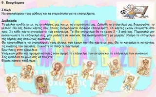 9. Επαγγέλματα
Στόχοι
Να αποκαλύψουν τους μύθους και τα στερεότυπα για τα επαγγέλματα.
Διαδικασία
Το μέλλον συνδέεται με τις αντιλήψεις μας και με τα στερεότυπά μας. Δηλαδή το επάγγελμά μας διαμορφώνει το
μέλλον. Θα σας δώσω κάρτες στις οποίες αναγράφονται διάφορα επαγγέλματα. Οι κάρτες έχουν ετοιμαστεί από
πριν. Σε κάθε κάρτα αναγράφεται ένα επάγγελμα. Το ίδιο επάγγελμα θα το έχουν 2 – 3 από σας. Παρακαλώ μην
ανακοινώσετε το επάγγελμά σας, μην μιλήσετε σε κανέναν. Θα αναπαραστήσετε με μίμηση/ θέατρο το επάγγελμα
της κάρτας σας απολύτως σιωπηλοί.
Θα προσπαθήσετε να ανακαλύψετε τους άλλους που έχουν την ίδια κάρτα με σας. Θα το καταφέρετε κοιτώντας
τις κινήσεις του σώματος. Ξεκινάτε να παίζετε παντομίμα.
Ερωτήσεις στην ολομέλεια:
Υπάρχουν μύθοι και πραγματικότητες όσον αφορά το επάγγελμα των αντρών και το επάγγελμα των γυναικών;
Σας εμπόδισε το φύλο σας να παίξετε;
Είχατε κάποιο πρόβλημα;
 