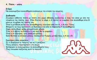 4. Πλάτη – πλάτη
Στόχοι
Να αναγνωρίζουν συναισθήματα ανάλογα με την κίνηση του σώματος.
Διαδικασία
Ζευγάρια κάθονται πλάτη με πλάτη στο χώρο άθλησης αγγίζοντας ο ένας τον άλλο με όλη την
επιφάνεια της πλάτης τους. Όταν δίνεται το σήμα, ο Α πρέπει να εκφράσει ένα συναίσθημα στον Β
μόνο με τη χρήση της πλάτης του.
Όταν η μετάδοση αυτού του συναισθήματος τελειώσει από τον Α , ο Α λέει ‘Τέλος’.
Μπορείτε να τους προτείνετε να διαλέξουν ένα από τα παρακάτω 4 συναισθήματα:
Χαρά, λύπη, θυμό, φόβο, απογοήτευση, αδικία.
Έτσι, ο Α πρέπει να διαλέξει τι και πως θα το εκφράσει.
Όταν ο Α τελειώσει, τότε αλλάζουν ρόλους.
Καλό θα ήταν να άλλαζαν ρόλους τουλάχιστον 4 φορές μεταξύ τους, ο Α και ο Β.
Ερωτήσεις στην ολομέλεια:
Σε τι διαφέρουν οι ‘παίχτες’ και σε τι μοιάζουν;
Ποιες αλλαγές παρατηρήσατε στο σώμα;
Κατάφεραν να αναγνωρίσουν τα συναισθήματα τους;
Πως ένοιωσαν παίζοντας αυτό το παιχνίδι;
 