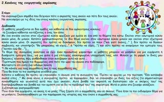 2.Κανόνες της ενεργητικής ακρόασης
Στόχοι
Να αναγνωρίζουν σημάδια που δείχνουν πότε ο ακροατής τους ακούει και πότε δεν τους ακούει.
Να συνεισφέρει με τις ιδέες του στους κανόνες ενεργητικής ακρόασης.
Διαδικασία
Οι μαθητές μοιράζονται σε δύο ομάδες και κάθονται σε δύο ομόκεντρους κύκλους:
τα ζευγάρια κάθονται κοιτάζοντας ο ένας τον άλλο.
Με ένα σινιάλο εκείνοι στον εξωτερικό κύκλο αρχίζουν μια ομιλία σε ένα από τα θέματα πιο κάτω. Εκείνοι στον εσωτερικό κύκλο
ακούν μόνο, δε μιλούν. Κατόπιν χρησιμοποιώντας το ίδιο θέμα εκείνοι στον εσωτερικό κύκλο μιλούν και εκείνοι στον εξωτερικό
κύκλο ακούν μόνο. Οι ακροατές δεν πρέπει να διακόψουν, δεν πρέπει να πουν ("και γιατί έκανες..." ), δεν πρέπει να δώσουν
συμβουλές και υποστήριξη "θα μπορούσες να είχες…" ή "πρέπει να είχες…") και ούτε πρέπει να αναφέρουν την εμπειρία τους
("λοιπόν εγώ θα …").
Το θέμα της συνομιλίας καλύτερα να έχει έναν προσωπικό χαρακτήρα: οι μαθητές μπορούν να μιλήσουν για μια ευχάριστη ή
δυσάρεστη εμπειρία τους, για μια φιλία ή μια επιτυχώς ολοκληρωμένη υποχρέωσή τους, κλπ. Μιλούν με τη μορφή ‘οι δικές μου
δηλώσεις’ λέγοντας πώς αισθάνθηκαν όταν συνέβησαν αυτά και αυτά …
Περίπτωση που ήμουν πιο θυμωμένος από ποτέ την ώρα του αγώνα στο ποδόσφαιρο.
Φανταστείτε ότι είστε ένα ίνδαλμα παίκτη.
Τι θα κάνατε για τους συμμαθητές σας ή τους συμμαθητές σας;
Ποια θα ήταν τα πιο αγαπημένα γενέθλιά μου;
Κατόπιν ο καθένας θα πρέπει να επαναλάβει τι άκουσε από το συνεργάτη του. Πρέπει να αρχίσει με την πρόταση: "Εάν κατάλαβα
σωστά είπες .." Με άλλα λόγια, ο συνεργάτης πρέπει να παραφράσει, δηλ. να επαναλάβει με δικές του λέξεις (τα σημαντικότερα
συναισθήματα και γεγονότα) αυτά που έχει ακούσει. Αυτό βοηθά τον ακροατή να διαπιστώσει εάν οι σκέψεις του/ της
διαστρεβλώθηκαν και βοηθά και τον ομιλητή για να δει το πρόβλημά του/ της σαφέστερα. Μετά οι ρόλοι στο ζευγάρι αλλάζουν.
Συζήτηση και ανατροφοδότηση:
Ποιο ήταν πιο ευχάριστο, να ακούς ή να μιλάς; Πώς ξέρατε ότι ο συμμαθητής σου σε άκουγε; Ποιο ήταν το πιο ενδιαφέρον θέμα για
να μιλήσετε; Ικανοποιηθήκατε με την παράφραση της ιστορίας σας που έκανε ο συμμαθητής σας;
 