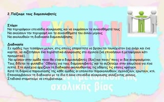 2.Παίζουμε τους διαμεσολαβητές
Στόχοι
Να περιγράψουν επεισόδια σύγκρουσης και να εκφράσουν τα συναισθήματά τους
Να ακούσουν την περιγραφή και τα συναισθήματα του άλλου μέρους
Να ακολουθούν τη διαδικασία διαμεσολάβησης
Διαδικασία
Σε ομάδες των τεσσάρων μελών, στις οποίες απαραίτητα να βρίσκεται τουλάχιστον ένα αγόρι και ένα
κορίτσι, να συζητήσουν ένα περιστατικό σύγκρουσης στο σχολείο (να επινοήσουν ή μεταφέρουν κάτι
πραγματικό).
Να ορίσουν στην ομάδα ποιοι θα είναι ο διαμεσολαβητές (δύο) και ποιοι/ ποιες οι δύο συγκρουόμενοι.
Τους δίδεται το φυλλάδιο ‘ Οδηγίες για τους διαμεσολαβητές’ και το συζητούμε στην ολομέλεια για λίγα
λεπτά. Στη συνέχεια αρχίζουν τη διαδικασία ακολουθώντας τις οδηγίες τις οποίες κρατούν.
Κατά τη διάρκεια παρουσίασης της κάθε ομάδας οι υπόλοιποι παρακολουθούν, σχολιάζουν, ερωτούν, κτλ.
Επαναλαμβάνουν τη διαδικασία με τα ίδια ή άλλα επεισόδια σύγκρουσης αλλάζοντας ρόλους.
Σταδιακά σταματούμε να επεμβαίνουμε.
 