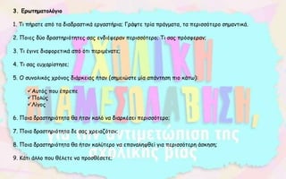 3. Ερωτηματολόγιο
1. Τι πήρατε από τα διαδραστικά εργαστήρια; Γράψτε τρία πράγματα, τα περισσότερο σημαντικά.
2. Ποιες δύο δραστηριότητες σας ενδιέφεραν περισσότερο; Τι σας πρόσφεραν;
3. Τι έγινε διαφορετικά από ότι περιμένατε;
4. Τι σας ευχαρίστησε;
5. Ο συνολικός χρόνος διάρκειας ήταν (σημειώστε μία απάντηση πιο κάτω):
Αυτός που έπρεπε
Πολύς
Λίγος
6. Ποια δραστηριότητα θα ήταν καλό να διαρκέσει περισσότερο;
7. Ποια δραστηριότητα δε σας χρειαζόταν;
8. Ποια δραστηριότητα θα ήταν καλύτερο να επαναληφθεί για περισσότερη άσκηση;
9. Κάτι άλλο που θέλετε να προσθέσετε;
 