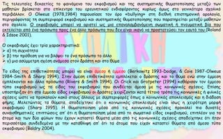 Τις τελευταίες δεκαετίες το φαινόμενο του εκφοβισμού και της συστηματικής θυματοποίησης μεταξύ των
μαθητών βρίσκεται στο επίκεντρο του ερευνητικού ενδιαφέροντος κυρίως όμως στο γενικότερο σχολικό
περιβάλλον. Ο Olweus (1978,1984) παρουσίασε τον όρο «bullying» στη διεθνή επιστημονική ορολογία,
περιγράφοντας τη συμπεριφορά εκφοβισμού και συστηματικής θυματοποίησης που παρατηρείται μεταξύ μαθητών
στο σχολείο. Ο εκφοβισμός μπορεί να οριστεί ως μια επαναλαμβανόμενη σωματική ή πνευματική βία που
εκτελείται από ένα πρόσωπο προς ένα άλλο πρόσωπο που δεν είναι ικανό να προστατεύσει τον εαυτό του (Roland
& Idsoe 2001).
Ο εκφοβισμός έχει τρία χαρακτηριστικά:
 α) τη συχνότητα
 β) την πρόθεση για να βλάψει το ένα πρόσωπο το άλλο
 γ) μια ασύμμετρη σχέση ανάμεσα στον δράστη και στο θύμα
Το είδος της επιθετικότητας μπορεί να είναι άμεσο ή έμμεσο (Berkowitz 1993-Dodge, & Coie 1987-Olweus
1984-Smith & Sharp 1994). Στην άμεση επιθετικότητα εμπλέκεται ο δράστης και το θύμα ενώ στην έμμεση
εμπλέκονται και άλλα πρόσωπα (Rivers & Smith 1994). Οι Crick και Grotpeter (1994) καθόρισαν τον έμμεσο
τύπο εκφοβισμού ως το είδος του εκφοβισμού που συνδέεται άμεσα με τις κοινωνικές σχέσεις. Επίσης
υποστήριξαν ότι στο έμμεσο είδος εκφοβισμού οι δράστες χειρίζονται κατά τέτοιο τρόπο τις κοινωνικές ή φιλικές
σχέσεις ώστε να προκαλούν κακό στους άλλους με συμπεριφορές όπως ο κοινωνικός αποκλεισμός και η διάδοση
φήμης. Μελετώντας τα θύματα, αποδείχτηκε ότι ο κοινωνικός αποκλεισμός είναι ίσως η χειρότερη μορφή
εκφοβισμού (Sharp 1995). Η θυματοποίηση μέσα από τις κοινωνικές σχέσεις προκαλεί πιο δυνατές
συναισθηματικές επιπτώσεις απ’ ότι η θυματοποίηση μέσα από το σωματικό είδος εκφοβισμού, επιπλέον για τα
άτομα και των δύο φύλων που έχουν καταστεί θύματα μέσα από τις κοινωνικές σχέσεις αποδείχτηκε ότι ήταν
περισσότερο συνδεδεμένα με την κατάθλιψη απ’ ότι τα άτομα που είχαν καταστεί θύματα από άμεσο τύπο
εκφοβισμού (Baldry 2004).
 