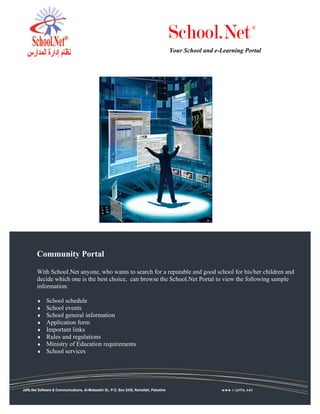 School.Net                      ®



                                                                                           Your School and e-Learning Portal




        Community Portal

        With School.Net anyone, who wants to search for a reputable and good school for his/her children and
        decide which one is the best choice, can browse the School.Net Portal to view the following sample
        information:

        ♦     School schedule
        ♦     School events
        ♦     School general information
        ♦     Application form
        ♦     Important links
        ♦     Rules and regulations
        ♦     Ministry of Education requirements
        ♦     School services




Jaffa.Net Software & Communications, Al-Mobaadin St., P.O. Box 2435, Ramallah, Palestine                     www.i-jaffa.net
 
