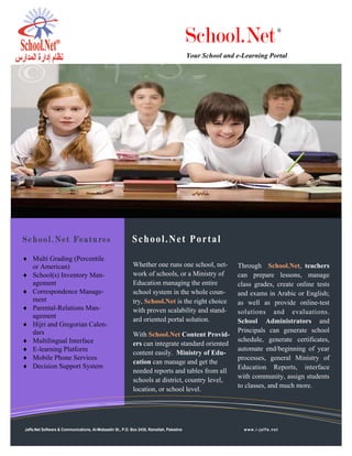 School.Net                      ®



                                                                                           Your School and e-Learning Portal




School.Net Features                                         School.Net Portal
♦ Multi Grading (Percentile
  or American)                                              Whether one runs one school, net-              Through School.Net, teachers
♦ School(s) Inventory Man-                                  work of schools, or a Ministry of              can prepare lessons, manage
  agement                                                   Education managing the entire                  class grades, create online tests
♦ Correspondence Manage-                                    school system in the whole coun-               and exams in Arabic or English;
  ment                                                      try, School.Net is the right choice            as well as provide online-test
♦ Parental-Relations Man-                                   with proven scalability and stand-             solutions and evaluations.
  agement
                                                            ard oriented portal solution.                  School Administrators and
♦ Hijri and Gregorian Calen-
  dars                                                                                                     Principals can generate school
                                                            With School.Net Content Provid-
♦ Multilingual Interface                                    ers can integrate standard oriented
                                                                                                           schedule, generate certificates,
♦ E-learning Platform                                                                                      automate end/beginning of year
                                                            content easily. Ministry of Edu-
♦ Mobile Phone Services                                                                                    processes, general Ministry of
                                                            cation can manage and get the
♦ Decision Support System                                                                                  Education Reports, interface
                                                            needed reports and tables from all
                                                                                                           with community, assign students
                                                            schools at district, country level,
                                                                                                           to classes, and much more.
                                                            location, or school level.




Jaffa.Net Software & Communications, Al-Mobaadin St., P.O. Box 2435, Ramallah, Palestine                     www.i-jaffa.net
 