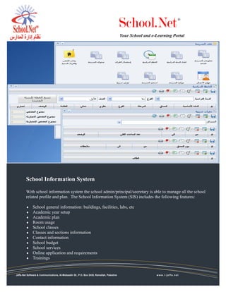 School.Net                      ®



                                                                                           Your School and e-Learning Portal




        School Information System

        With school information system the school admin/principal/secretary is able to manage all the school
        related profile and plan. The School Information System (SIS) includes the following features:

        ♦     School general information: buildings, facilities, labs, etc
        ♦     Academic year setup
        ♦     Academic plan
        ♦     Room usage
        ♦     School classes
        ♦     Classes and sections information
        ♦     Contact information
        ♦     School budget
        ♦     School services
        ♦     Online application and requirements
        ♦     Trainings


Jaffa.Net Software & Communications, Al-Mobaadin St., P.O. Box 2435, Ramallah, Palestine                     www.i-jaffa.net
 