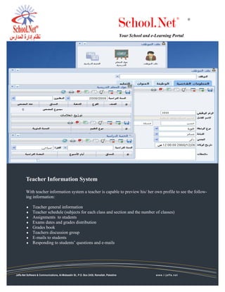 School.Net
                                                                                                                           ®   ®



                                                                                           Your School and e-Learning Portal




        Teacher Information System

        With teacher information system a teacher is capable to preview his/ her own profile to see the follow-
        ing information:

        ♦     Teacher general information
        ♦     Teacher schedule (subjects for each class and section and the number of classes)
        ♦     Assignments to students
        ♦     Exams dates and grades distribution
        ♦     Grades book
        ♦     Teachers discussion group
        ♦     E-mails to students
        ♦     Responding to students’ questions and e-mails




Jaffa.Net Software & Communications, Al-Mobaadin St., P.O. Box 2435, Ramallah, Palestine                     www.i-jaffa.net
 