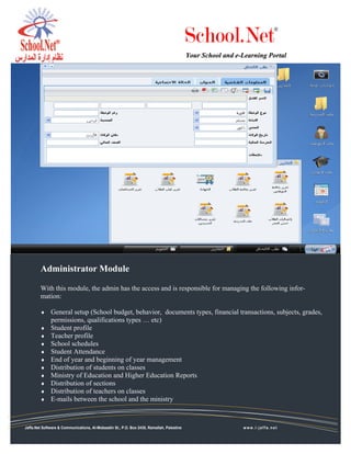 School.Net                    ®



                                                                                          Your School and e-Learning Portal




        Administrator Module

        With this module, the admin has the access and is responsible for managing the following infor-
        mation:

        ♦     General setup (School budget, behavior, documents types, financial transactions, subjects, grades,
              permissions, qualifications types … etc)
        ♦     Student profile
        ♦     Teacher profile
        ♦     School schedules
        ♦     Student Attendance
        ♦     End of year and beginning of year management
        ♦     Distribution of students on classes
        ♦     Ministry of Education and Higher Education Reports
        ♦     Distribution of sections
        ♦     Distribution of teachers on classes
        ♦     E-mails between the school and the ministry



Jaffa.Net Software & Communications, Al-Mobaadin St., P.O. Box 2435, Ramallah, Palestine                    www.i-jaffa.net
   Jaffa.Net Software & Communications, Al-Mobaadin St., P.O. Box 2435, Ramallah, Palestine                  www.i-jaffa.net
 