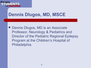 Dennis Dlugos, MD, MSCE
 Dennis Dlugos, MD is an Associate
Professor, Neurology & Pediatrics and
Director of the Pediatric Regional Epilepsy
Program at the Children’s Hospital of
Philadelphia.
1
 