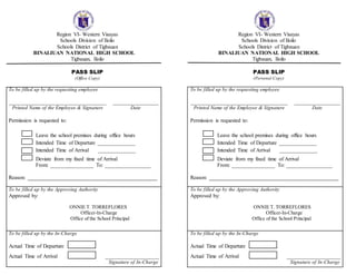 Region VI- Western Visayas
Schools Division of Iloilo
Schools District of Tigbauan
BINALIUAN NATIONAL HIGH SCHOOL
Tigbauan, Iloilo
PASS SLIP
(Office Copy)
To be filled up by the requesting employee
____________________________________ _________________
Printed Name of the Employee & Signature Date
Permission is requested to:
Leave the school premises during office hours
Intended Time of Departure ______________
Intended Time of Arrival ______________
Deviate from my fixed time of Arrival
From: ________________ To: _________________
Reason: ________________________________________________
To be filled up by the Approving Authority
Approved by:
ONNIE T. TORREFLORES
Officer-In-Charge
Office of the School Principal
To be filled up by the In-Charge
Actual Time of Departure
Actual Time of Arrival ____________________
Signature of In-Charge
Region VI- Western Visayas
Schools Division of Iloilo
Schools District of Tigbauan
BINALIUAN NATIONAL HIGH SCHOOL
Tigbauan, Iloilo
PASS SLIP
(Personal Copy)
To be filled up by the requesting employee
____________________________________ _________________
Printed Name of the Employee & Signature Date
Permission is requested to:
Leave the school premises during office hours
Intended Time of Departure ______________
Intended Time of Arrival ______________
Deviate from my fixed time of Arrival
From: ________________ To: _________________
Reason: ________________________________________________
To be filled up by the Approving Authority
Approved by:
ONNIE T. TORREFLORES
Officer-In-Charge
Office of the School Principal
To be filled up by the In-Charge
Actual Time of Departure
Actual Time of Arrival ____________________
Signature of In-Charge
 