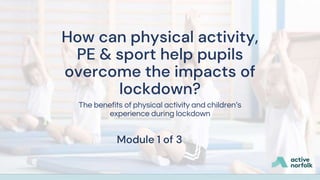 How can physical activity,
PE & sport help pupils
overcome the impacts of
lockdown?
The benefits of physical activity and children’s
experience during lockdown
Module 1 of 3
 