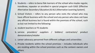 1. Students – refers to bona-fide learners of the school who maybe regular,
transferee, repeater or enrolled in special program such EASE (Effective
Alternative Secondary Education) & ALS (Alternative Learning System).
2. School Visitors – refers to any person who visits the school who may
have official business with the school and any person who does not have
any official business but is found within the premises of the school, such
as but not limited to the following:
a. student teachers or FS students
b. service providers/ suppliers / bidders/ contractors/ product
demonstrators/retailer
c. career advocacy personnel from different colleges and universities
1. Private residents within the school premises – includes individuals who
are residing within the school premises such as the canteen owners and
others.
 