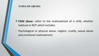 TYPES OF ABUSES
 Child abuse- refers to the maltreatment of a child, whether
habitual or NOT which includes:
- Psychological or physical abuse, neglect, cruelty, sexual abuse
and emotional maltreatment;
 