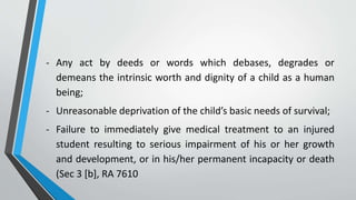 - Any act by deeds or words which debases, degrades or
demeans the intrinsic worth and dignity of a child as a human
being;
- Unreasonable deprivation of the child’s basic needs of survival;
- Failure to immediately give medical treatment to an injured
student resulting to serious impairment of his or her growth
and development, or in his/her permanent incapacity or death
(Sec 3 [b], RA 7610
 