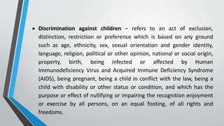  Discrimination against children – refers to an act of exclusion,
distinction, restriction or preference which is based on any ground
such as age, ethnicity, sex, sexual orientation and gender identity,
language, religion, political or other opinion, national or social origin,
property, birth, being infected or affected by Human
Immunodeficiency Virus and Acquired Immune Deficiency Syndrome
(AIDS), being pregnant, being a child in conflict with the law, being a
child with disability or other status or condition, and which has the
purpose or effect of nullifying or impairing the recognition enjoyment
or exercise by all persons, on an equal footing, of all rights and
freedoms.
 