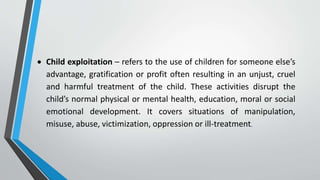  Child exploitation – refers to the use of children for someone else’s
advantage, gratification or profit often resulting in an unjust, cruel
and harmful treatment of the child. These activities disrupt the
child’s normal physical or mental health, education, moral or social
emotional development. It covers situations of manipulation,
misuse, abuse, victimization, oppression or ill-treatment.
 