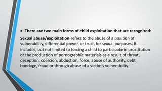  There are two main forms of child exploitation that are recognized:
Sexual abuse/exploitation-refers to the abuse of a position of
vulnerability, differential power, or trust, for sexual purposes. It
includes, but not limited to forcing a child to participate in prostitution
or the production of pornographic materials as a result of threat,
deception, coercion, abduction, force, abuse of authority, debt
bondage, fraud or through abuse of a victim’s vulnerability.
 