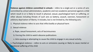 Violence against children committed in schools – refers to a single act or a series of acts
committed by school administrators, academic and non-academic personnel against a child
which result in or is likely to result in physical, sexual, psychological harm or suffering, or
other abuses including threats of such acts as battery, assault, coercion, harassment or
arbitrary deprivation of liberty. It includes, but is not limited to, the following acts:
1. Physical violence refers to acts that inflict bodily or physical harm
2. Sexual violence
a. Rape, sexual harassment, acts of lasciviousness
b. Forcing the child to watch obscene publications
c. Acts causing or attempting to cause the child to engage in any sexual activity.
3. Psychological violence – refers to acts or omissions causing or likely to cause mental or
emotional suffering of the child
 