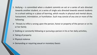 1. Bullying – is committed when a student commits an act or a series of acts directed
towards another student, or a series of single acts directed towards several students
in a school setting or a place of learning, which results in physical and mental abuse,
harassment, intimidation, or humiliation. Such may consist of any one or more of the
following:
 Threats to inflict a wrong upon the person, honor or property of the person or on his
or her family
 Stalking or constantly following or pursuing a person in his or her daily activities,
 Taking of property
 Physical violence
 Demanding or requiring sexual or monetary favors
 