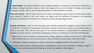 2. Cyber-bullying- the conduct defined in the preceding paragraph, as resulting in harassment, intimidation or
humiliation, through electronic means or other technology such as, but not limited to texting, email, instant
messaging, chatting, internet, social networking websites or other platforms or formats.
Other acts of abuse- refers to other serious acts of abuse committed by a pupil, student or learner upon another
pupil, student or learner of the same school, not falling under the definition of bullying in the preceding
provisions, including but not limited to acts of physical, sexual and psychological nature.
Corporal punishment-- refers to a kind of punishment or penalty imposed for an alleged or actual offense, which
is carried out or inflicted, for the purpose of discipline, training or control, by a teacher, school administrator, an
adult, or any other child who has been given or has assumed authority or responsibility for punishment or
discipline. It includes physical, humiliating or degrading punishment, including but not limited to the following:
 Blows such as, but not limited to, beating, kicking, hitting, slapping, or lashing, of any part of a child’s body,
with or without the use of an instrument such as, but not limited to a cane, broom, stick, whip or belt;
 Pulling hair, shaking, twisting joints, cutting or piercing skin, dragging, pushing or throwing of a child.
 Forcing a child to perform physically painful or damaging acts such as, but not limited to, holding a weight or
weights for an extended period and kneeling on stones, salt, pebbles or other objects
 