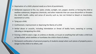 Deprivation of a child’s physical needs as a form of punishment;
 Deliberate exposure to fire, ice, water, smoke, sunlight, rain, pepper, alcohol, or forcing the child to
swallow substances, dangerous chemicals, and other materials that can cause discomfort or threaten
the child’s health, safety and sense of security such as, but not limited to bleach or insecticides,
excrement or urine;
 Tying up a child;
 Confinement, imprisonment or depriving the liberty of a child
 Verbal abuse or assaults, including intimidation or threat of bodily harm, swearing or cursing,
ridiculing or denigrating the child;
 Forcing a child to wear a sign, to undress or disrobe, or to put on anything that will make a child look
or feel foolish, which belittles or humiliates the child in front of others;
 Permanent confiscation of personal property of students except when such pieces of property pose a
danger to the child or to others, and
 