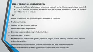 CODE OF CONDUCT FOR SCHOOL PERSONNEL
• The school shall follow all stipulated behavioural protocols and prohibitions as stipulated under D.O.
40 S. 2012, but will also require all teaching and non-teaching personnel to follow the following
school-based code of conduct:
DO’s
1. Adhere to the policies and guidelines of the Department of Education;
2. Treat students fairly;
3. Inculcate self-worth among students;
4. Appreciate students’ performance;
5. Encourage students to become productive individual;
6. Monitor students’ progress;
7. Must be sensitive with students’ gender preference, religion, culture, ethnicity, economic status, physical
and mental condition;
8. Immediately inform parents about students’ misbehavior and other emergency situation;
9. Advisers to secure contact numbers of parents of students under their advisory class.
 