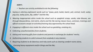 DONT’s
• Teachers are strictly prohibited to do the following:
1. Saying or uttering unpleasant words such as “yawa, pesti, bulok, bwisit, yati, animal, inutil, walay
pag-asa, walay pulos, flip, addict” and the like;
2. Wearing inappropriate attire inside the school such as spaghetti straps, sando, tube blouses, see
through blouses/dress, mini-skirts, shorts and the like during classes hours, seminars, trainings and
official occasions except on activities/training duly approved by the school head.
3. Engaging in different vices inside the school such as gambling, smoking etc.;
4. Collecting unauthorized fees from students;
5. Asking and receiving gifts from students and parents in exchange for students’ merits;
6. Authorizing students to solicit amount from anybody in any manner;
7. Requiring students to do laborious and risky work such as cleaning comfort rooms alone,
Carrying heavy equipment and/or things and the like;
 