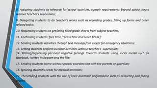 8. Assigning students to rehearse for school activities, comply requirements beyond school hours
without teacher’s supervision;
9. Delegating students to do teacher’s works such as recording grades, filling up forms and other
related tasks;
10. Requesting students to get/bring filled grade sheets from subject teachers;
11. Controlling students’ free time [recess time and lunch break];
12. Sending students activities through text message/call except for emergency situations;
13. Letting students perform outdoor activities without teacher’s supervision;
14. Posting/expressing personal negative feelings towards students using social media such as
facebook, twitter, instagram and the like;
15. Sending students home without proper coordination with the parents or guardian;
16. Ignoring student’s needs for medical attention;
17. Threatening students with the use of their academic performance such as deducting and failing
grades;
 