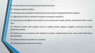 18. Using stick/rod as pointing device during class hour;
19. Treating students unfairly;
20. Posting names of students whose parents did not give the agreed financial support;
21. Offering free rides to students except for emergency situations;
22. Having personal affairs with students such as being text mates, dating, courting and other similar
acts;
23. Physical contact with students such as holding hands, tapping, hugging, caressing and other
confusing touches;
24. Having one on one activity with students in private, confined spaces (e.g. rooms with closed doors
and windows)
25. Directly selling any products to students;
26. Bringing school properties at home;
 