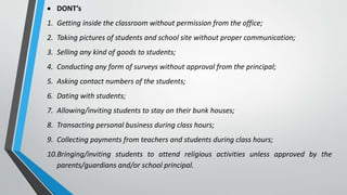  DONT’s
1. Getting inside the classroom without permission from the office;
2. Taking pictures of students and school site without proper communication;
3. Selling any kind of goods to students;
4. Conducting any form of surveys without approval from the principal;
5. Asking contact numbers of the students;
6. Dating with students;
7. Allowing/inviting students to stay on their bunk houses;
8. Transacting personal business during class hours;
9. Collecting payments from teachers and students during class hours;
10.Bringing/inviting students to attend religious activities unless approved by the
parents/guardians and/or school principal.
 