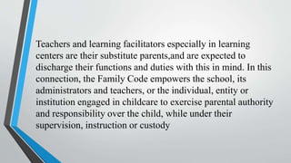 Teachers and learning facilitators especially in learning
centers are their substitute parents,and are expected to
discharge their functions and duties with this in mind. In this
connection, the Family Code empowers the school, its
administrators and teachers, or the individual, entity or
institution engaged in childcare to exercise parental authority
and responsibility over the child, while under their
supervision, instruction or custody
 