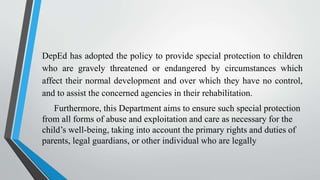 DepEd has adopted the policy to provide special protection to children
who are gravely threatened or endangered by circumstances which
affect their normal development and over which they have no control,
and to assist the concerned agencies in their rehabilitation.
Furthermore, this Department aims to ensure such special protection
from all forms of abuse and exploitation and care as necessary for the
child’s well-being, taking into account the primary rights and duties of
parents, legal guardians, or other individual who are legally
 