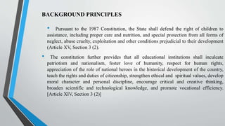 • Pursuant to the 1987 Constitution, the State shall defend the right of children to
assistance, including proper care and nutrition, and special protection from all forms of
neglect, abuse cruelty, exploitation and other conditions prejudicial to their development
(Article XV, Section 3 (2).
• The constitution further provides that all educational institutions shall inculcate
patriotism and nationalism, foster love of humanity, respect for human rights,
appreciation of the role of national heroes in the historical development of the country,
teach the rights and duties of citizenship, strengthen ethical and spiritual values, develop
moral character and personal discipline, encourage critical and creative thinking,
broaden scientific and technological knowledge, and promote vocational efficiency.
[Article XIV, Section 3 (2)]
BACKGROUND PRINCIPLES
 